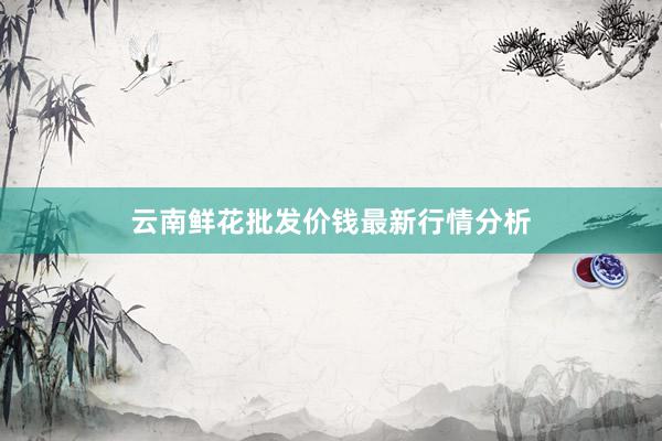 云南鲜花批发价钱最新行情分析